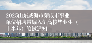 2025山东威海市荣成市事业单位招聘带编入伍高校毕业生（上半年）笔试通知