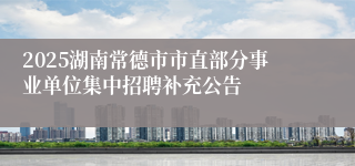 2025湖南常德市市直部分事业单位集中招聘补充公告