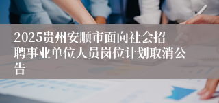 2025贵州安顺市面向社会招聘事业单位人员岗位计划取消公告