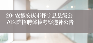 204安徽安庆市怀宁县县级公立医院招聘体检考察递补公告