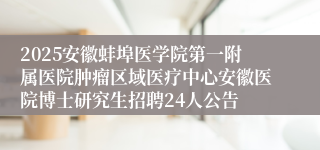 2025安徽蚌埠医学院第一附属医院肿瘤区域医疗中心安徽医院博士研究生招聘24人公告