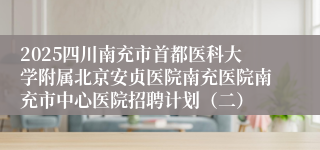 2025四川南充市首都医科大学附属北京安贞医院南充医院南充市中心医院招聘计划（二）