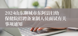 2024山东聊城市东阿县妇幼保健院招聘备案制人员面试有关事项通知