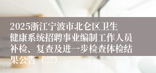 2025浙江宁波市北仑区卫生健康系统招聘事业编制工作人员补检、复查及进一步检查体检结果公告（二）