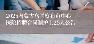 2025内蒙古乌兰察布市中心医院招聘合同制护士25人公告