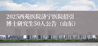 2025西苑医院济宁医院招引博士研究生50人公告（山东）