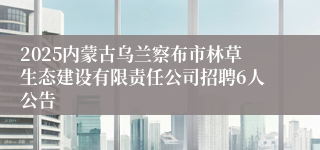 2025内蒙古乌兰察布市林草生态建设有限责任公司招聘6人公告