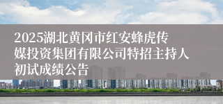 2025湖北黄冈市红安蜂虎传媒投资集团有限公司特招主持人初试成绩公告