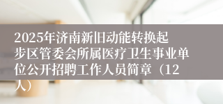 2025年济南新旧动能转换起步区管委会所属医疗卫生事业单位公开招聘工作人员简章（12人）
