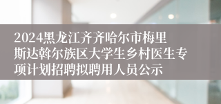 2024黑龙江齐齐哈尔市梅里斯达斡尔族区大学生乡村医生专项计划招聘拟聘用人员公示