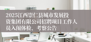 2025江西崇仁县城市发展投资集团有限公司招聘项目工作人员入闱体检、考察公告
