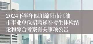 2024下半年四川绵阳市江油市事业单位招聘递补考生体检结论和综合考察有关事项公告