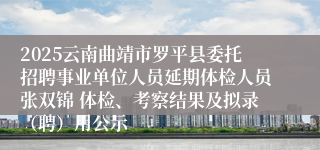 2025云南曲靖市罗平县委托招聘事业单位人员延期体检人员张双锦 体检、考察结果及拟录（聘）用公示
