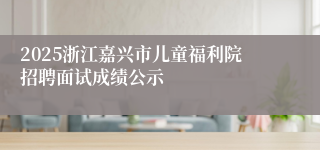 2025浙江嘉兴市儿童福利院招聘面试成绩公示