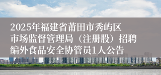 2025年福建省莆田市秀屿区市场监督管理局（注册股）招聘编外食品安全协管员1人公告