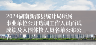 2024湖南新邵县统计局所属事业单位公开选调工作人员面试成绩及入围体检人员名单公布公告