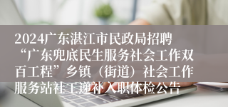2024广东湛江市民政局招聘“广东兜底民生服务社会工作双百工程”乡镇（街道）社会工作服务站社工递补入职体检公告