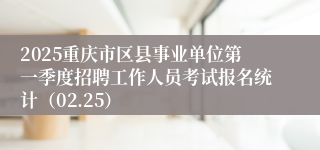 2025重庆市区县事业单位第一季度招聘工作人员考试报名统计（02.25）