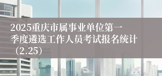 2025重庆市属事业单位第一季度遴选工作人员考试报名统计（2.25）