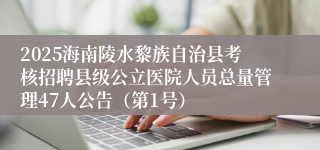 2025海南陵水黎族自治县考核招聘县级公立医院人员总量管理47人公告（第1号）