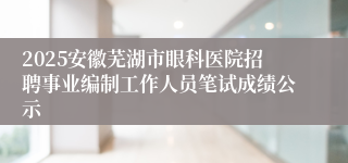 2025安徽芜湖市眼科医院招聘事业编制工作人员笔试成绩公示