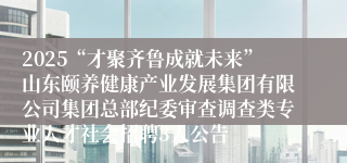2025“才聚齐鲁成就未来”山东颐养健康产业发展集团有限公司集团总部纪委审查调查类专业人才社会招聘3人公告