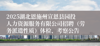 2025湖北恩施州宣恩县园投人力资源服务有限公司招聘（劳务派遣性质）体检、考察公告