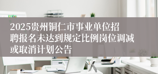 2025贵州铜仁市事业单位招聘报名未达到规定比例岗位调减或取消计划公告