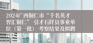 2024广西铜仁市“千名英才智汇铜仁” 引才石阡县事业单位（第一批） 考察结果及拟聘用人员公示