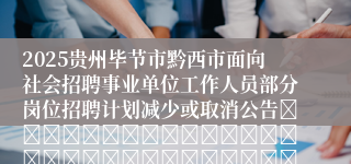2025贵州毕节市黔西市面向社会招聘事业单位工作人员部分岗位招聘计划减少或取消公告																																											2025-02-25