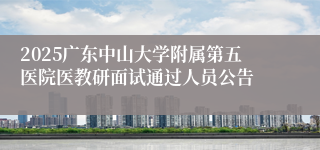 2025广东中山大学附属第五医院医教研面试通过人员公告