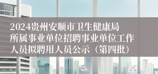 2024贵州安顺市卫生健康局所属事业单位招聘事业单位工作人员拟聘用人员公示（第四批）