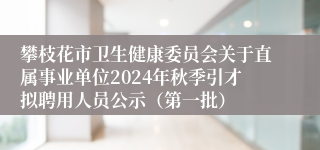 攀枝花市卫生健康委员会关于直属事业单位2024年秋季引才拟聘用人员公示（第一批）