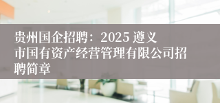 贵州国企招聘：2025 遵义市国有资产经营管理有限公司招聘简章