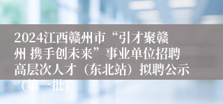 2024江西赣州市“引才聚赣州 携手创未来”事业单位招聘高层次人才（东北站）拟聘公示（第一批）