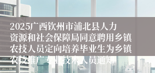 2025广西钦州市浦北县人力资源和社会保障局同意聘用乡镇农技人员定向培养毕业生为乡镇农技推广专业技术人员通知