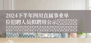2024下半年四川直属事业单位招聘人员拟聘用公示																									2025-02-26