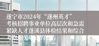 遂宁市2024年“遂州英才”考核招聘事业单位高层次和急需紧缺人才蓬溪县体检结果和综合考察相关事宜的公告