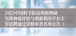 2025中国科学院昆明植物研究所种质评价与创新利用平台主管招聘通过资格审查名单公告（云南）