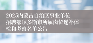 2025内蒙古自治区事业单位招聘鄂尔多斯市所属岗位递补体检和考察名单公告