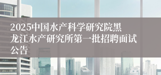 2025中国水产科学研究院黑龙江水产研究所第一批招聘面试公告