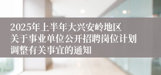 2025年上半年大兴安岭地区关于事业单位公开招聘岗位计划调整有关事宜的通知