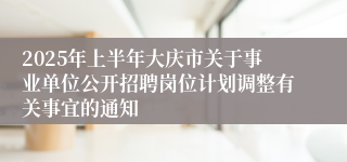 2025年上半年大庆市关于事业单位公开招聘岗位计划调整有关事宜的通知