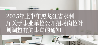2025年上半年黑龙江省水利厅关于事业单位公开招聘岗位计划调整有关事宜的通知