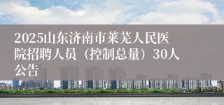 2025山东济南市莱芜人民医院招聘人员（控制总量）30人公告