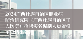 2024广西壮族自治区职业病防治研究院（广西壮族自治区工人医院）招聘实名编制人员资格审查结果公告