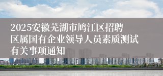 2025安徽芜湖市鸠江区招聘区属国有企业领导人员素质测试有关事项通知
