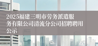 2025福建三明市劳务派遣服务有限公司清流分公司招聘聘用公示