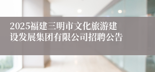 2025福建三明市文化旅游建设发展集团有限公司招聘公告