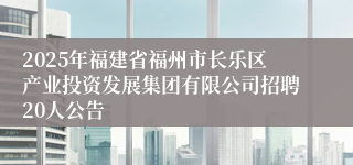 2025年福建省福州市长乐区产业投资发展集团有限公司招聘20人公告